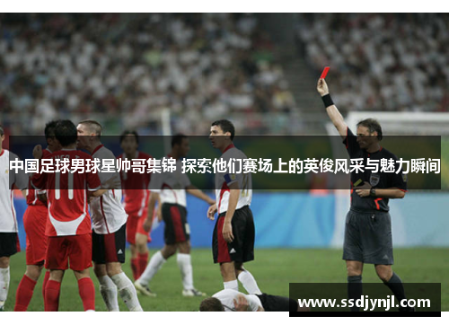 中国足球男球星帅哥集锦 探索他们赛场上的英俊风采与魅力瞬间