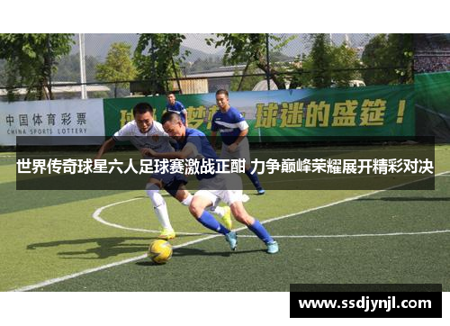 世界传奇球星六人足球赛激战正酣 力争巅峰荣耀展开精彩对决