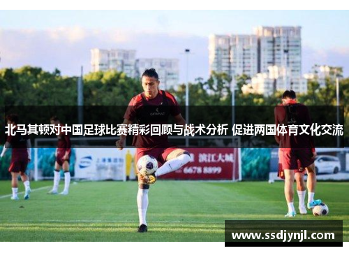 北马其顿对中国足球比赛精彩回顾与战术分析 促进两国体育文化交流